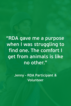 “RDA gave me a purpose when I was struggling to find one. The comfort I get from animals is like no other.” Jenny - RDA Participant & Volunteer (1)